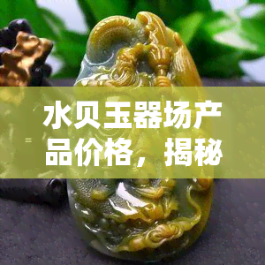 水贝玉器场产品价格，揭秘水贝玉器场：产品价格全解析！