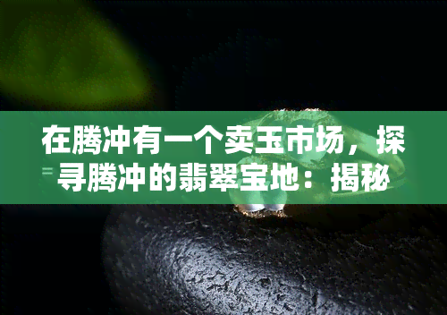 在腾冲有一个卖玉市场，探寻腾冲的翡翠宝地：揭秘卖玉市场的独特魅力