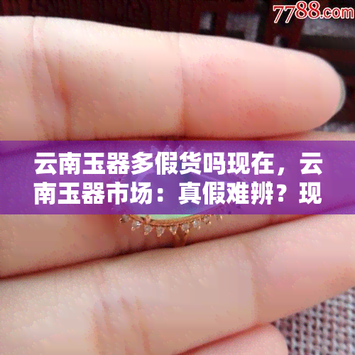 云南玉器多假货吗现在，云南玉器市场：真假难辨？现在情况如何？