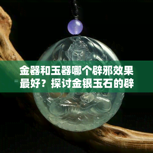 金器和玉器哪个辟邪效果更好？探讨金银玉石的辟邪能力