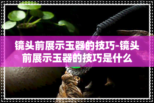 镜头前展示玉器的技巧-镜头前展示玉器的技巧是什么