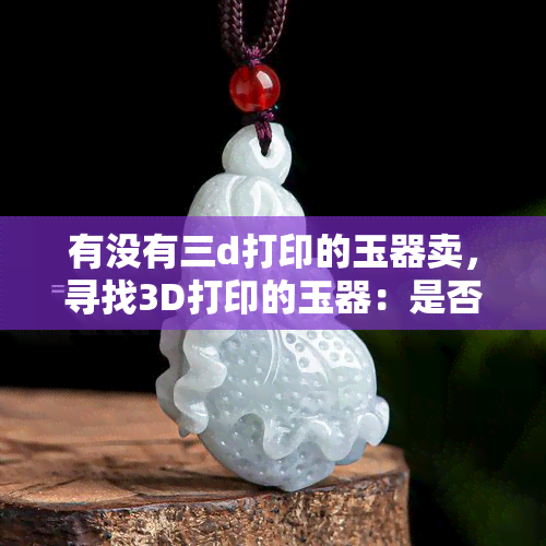 有没有三d打印的玉器卖，寻找3D打印的玉器：是否真的存在？