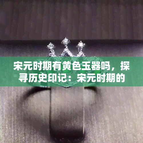 宋元时期有黄色玉器吗，探寻历史印记：宋元时期的黄色玉器是否存在？