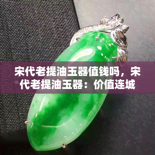 宋代老提油玉器值钱吗，宋代老提油玉器：价值连城还是普通收藏品？