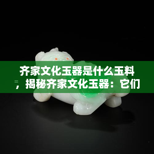 齐家文化玉器是什么玉料，揭秘齐家文化玉器：它们是由何种玉料制成的？