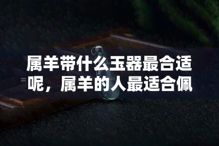 属羊带什么玉器最合适呢，属羊的人最适合佩戴哪种玉器？