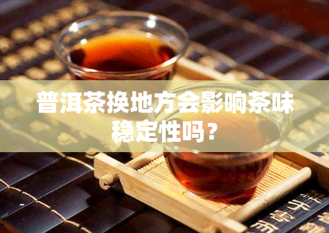 普洱茶换地方会影响茶味稳定性吗？