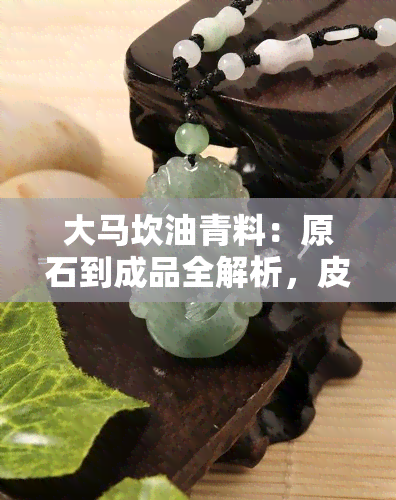 大马坎油青料：原石到成品全解析，皮壳表现与价值评估