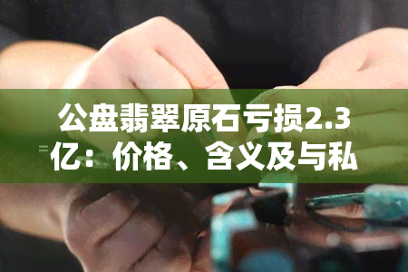 公盘翡翠原石亏损2.3亿：价格、含义及与私盘的区别