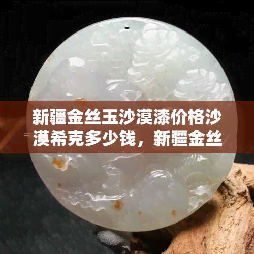 新疆金丝玉沙漠漆价格沙漠希克多少钱，新疆金丝玉沙漠漆，沙漠希克的价格是多少？