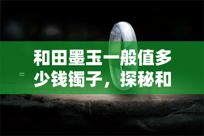 和田墨玉一般值多少钱镯子，探秘和田墨玉手镯价值：价格几何，如何选购？