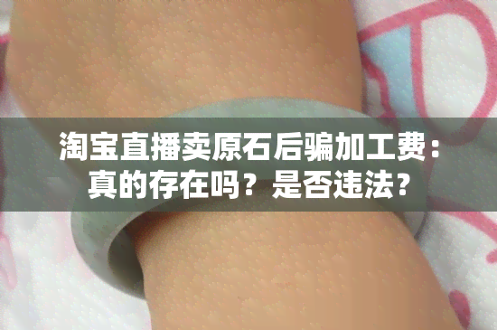 淘宝直播卖原石后骗加工费：真的存在吗？是否违法？