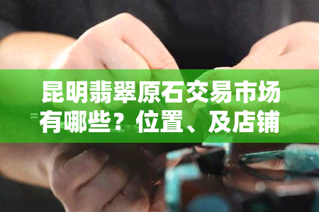 昆明翡翠原石交易市场有哪些？位置、及店铺一网打尽！