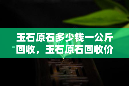 玉石原石多少钱一公斤回收，玉石原石回收价格：每公斤多少钱？