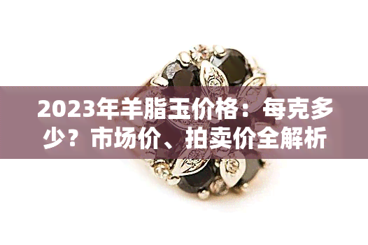 2023年羊脂玉价格：每克多少？市场价、拍卖价全解析