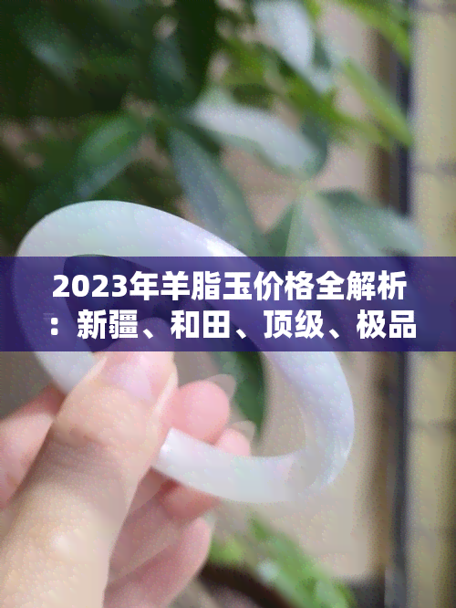 2023年羊脂玉价格全解析：新疆、和田、顶级、极品每克价格一览