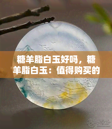 糖羊脂白玉好吗，糖羊脂白玉：值得购买的好选择吗？