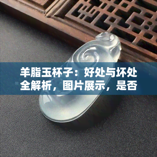 羊脂玉杯子：好处与坏处全解析，图片展示，是否适合你？