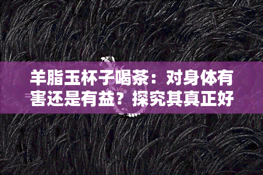 羊脂玉杯子喝茶：对身体有害还是有益？探究其真正好处与优点