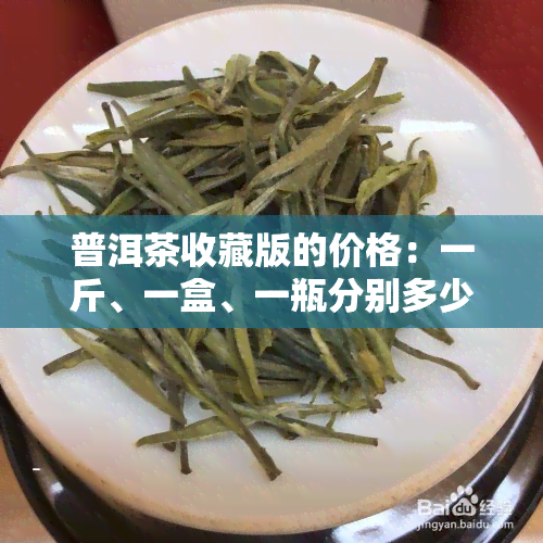 普洱茶收藏版的价格：一斤、一盒、一瓶分别多少？收藏级普洱茶的价值是多少？