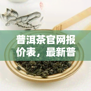 普洱茶官网报价表，最新普洱茶官网报价表，一网打尽各类普洱茶价格信息！