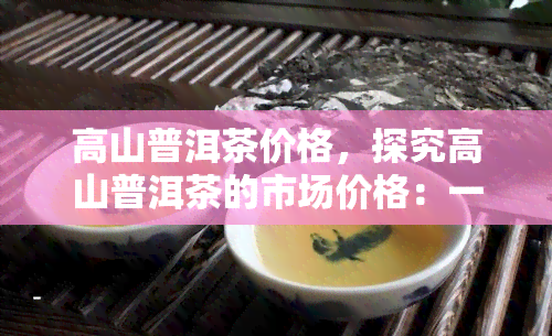 高山普洱茶价格，探究高山普洱茶的市场价格：一份全面的价格指南