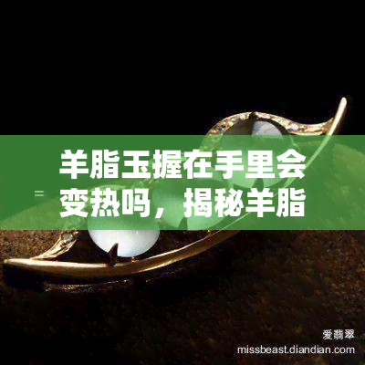 羊脂玉握在手里会变热吗，揭秘羊脂玉的神奇特性：握在手中是否会发热？