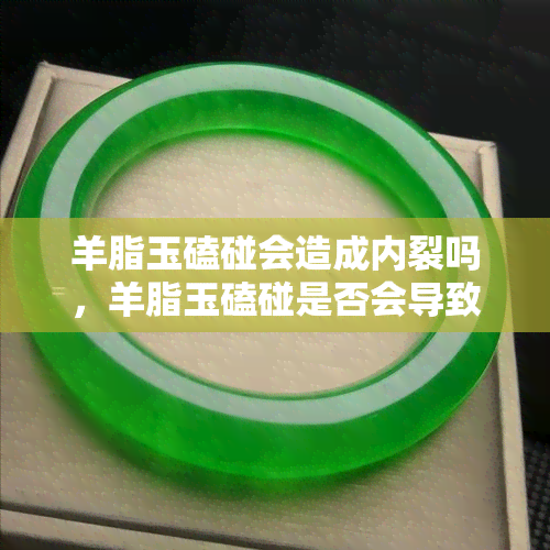 羊脂玉磕碰会造成内裂吗，羊脂玉磕碰是否会导致内裂？