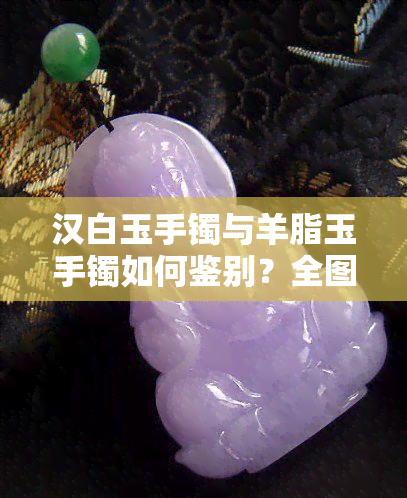 汉白玉手镯与羊脂玉手镯如何鉴别？全图解析及技巧分享