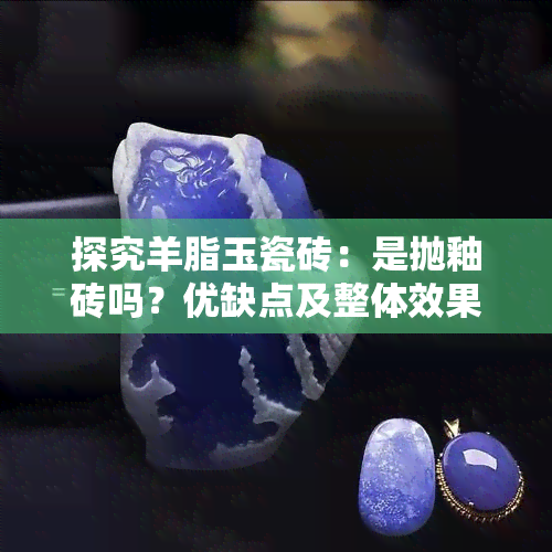 探究羊脂玉瓷砖：是抛釉砖吗？优缺点及整体效果展示