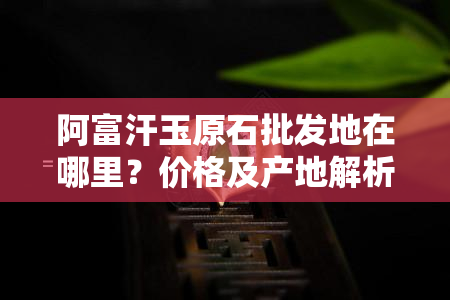 阿富汗玉原石批发地在哪里？价格及产地解析