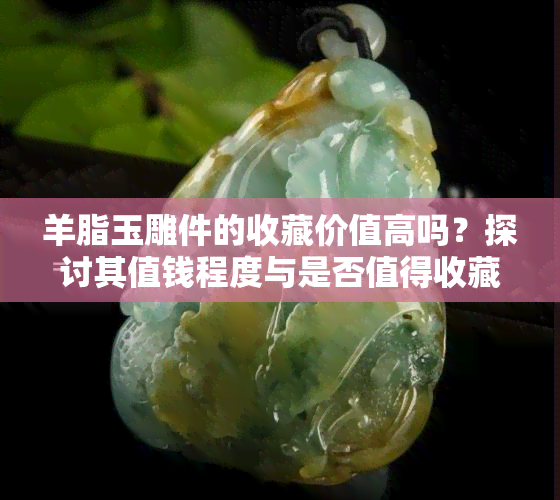 羊脂玉雕件的收藏价值高吗？探讨其值钱程度与是否值得收藏