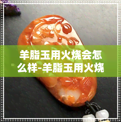 羊脂玉用火烧会怎么样-羊脂玉用火烧会怎么样吗