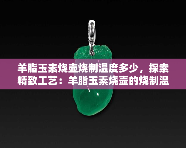 羊脂玉素烧壶烧制温度多少，探索精致工艺：羊脂玉素烧壶的烧制温度解析