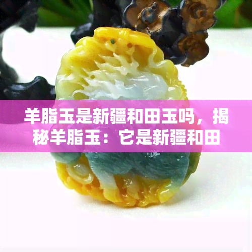 羊脂玉是新疆和田玉吗，揭秘羊脂玉：它是新疆和田玉吗？