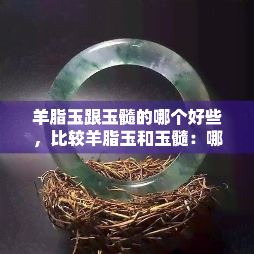 羊脂玉跟玉髓的哪个好些，比较羊脂玉和玉髓：哪个更好？