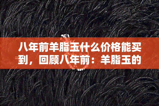 八年前羊脂玉什么价格能买到，回顾八年前：羊脂玉的价格是多少？