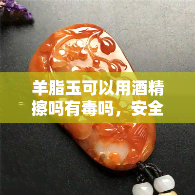 羊脂玉可以用精擦吗有吗，安全清洁？羊脂玉能否用精擦拭并对其性进行探讨