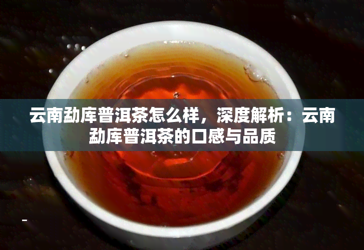 云南勐库普洱茶怎么样，深度解析：云南勐库普洱茶的口感与品质