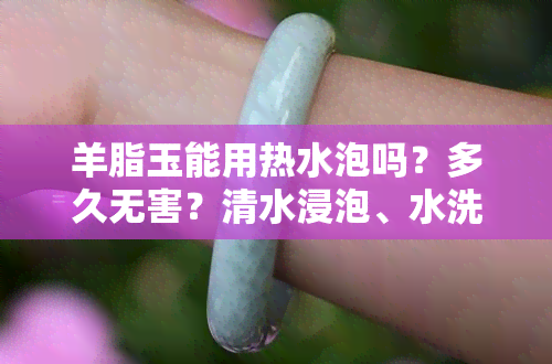 羊脂玉能用热水泡吗？多久无害？清水浸泡、水洗安全吗？