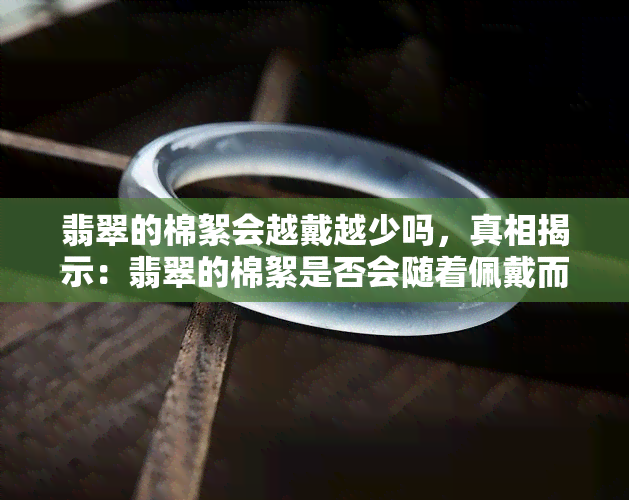 翡翠的棉絮会越戴越少吗，真相揭示：翡翠的棉絮是否会随着佩戴而减少？