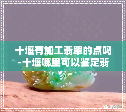 十堰有加工翡翠的点吗-十堰哪里可以鉴定翡翠珠宝