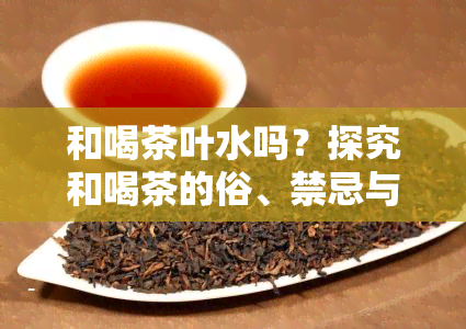 和喝茶叶水吗？探究和喝茶的俗、禁忌与选择