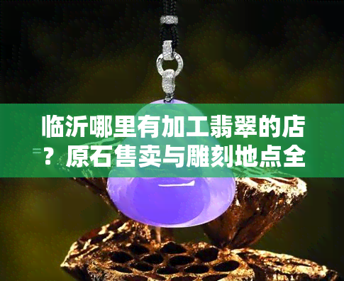 临沂哪里有加工翡翠的店？原石售卖与雕刻地点全在这！