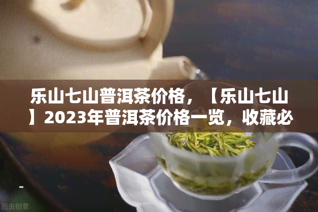 乐山七山普洱茶价格，【乐山七山】2023年普洱茶价格一览，收藏必备！