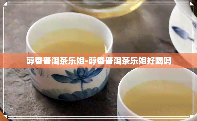 醇香普洱茶乐姐-醇香普洱茶乐姐好喝吗