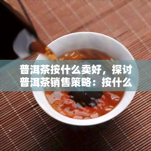 普洱茶按什么卖好，探讨普洱茶销售策略：按什么卖？