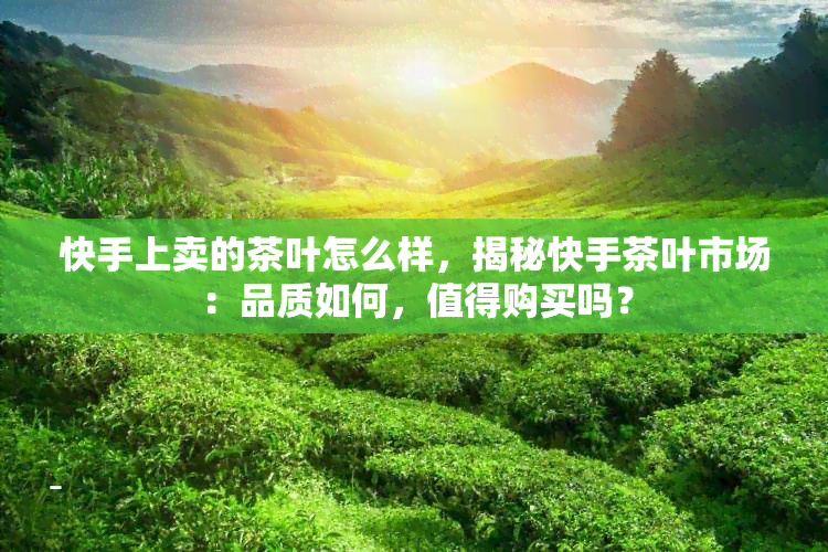 快手上卖的茶叶怎么样，揭秘快手茶叶市场：品质如何，值得购买吗？