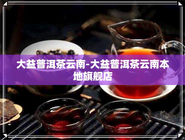 大益普洱茶云南-大益普洱茶云南本地旗舰店