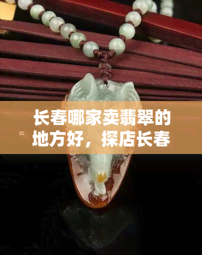 长春哪家卖翡翠的地方好，探店长春：寻找更优质的翡翠销售地点